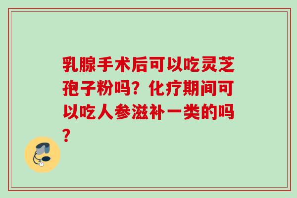 乳腺手术后可以吃灵芝孢子粉吗?期间可以吃人参滋补一类的吗? 乳腺手术后可以吃灵芝孢子粉吗?期间可以吃人参滋补一类的吗?