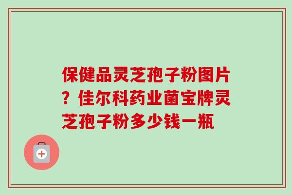 保健品灵芝孢子粉图片?佳尔科药业菌宝牌灵芝孢子粉多少钱一瓶 保健品灵芝孢子粉图片?佳尔科药业菌宝牌灵芝孢子粉多少钱一瓶