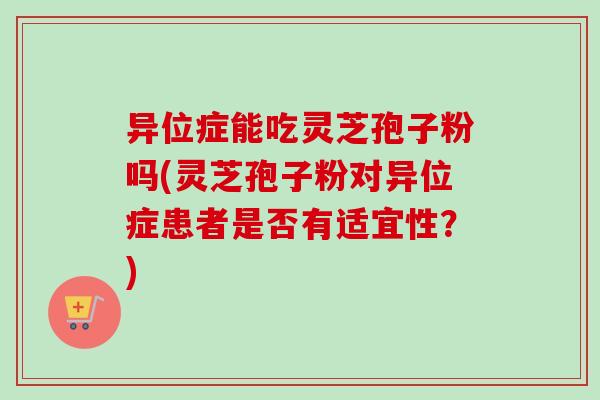 异位症能吃灵芝孢子粉吗(灵芝孢子粉对异位症患者是否有适宜性？)