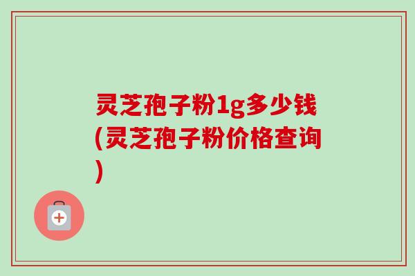 灵芝孢子粉1g多少钱(灵芝孢子粉价格查询)