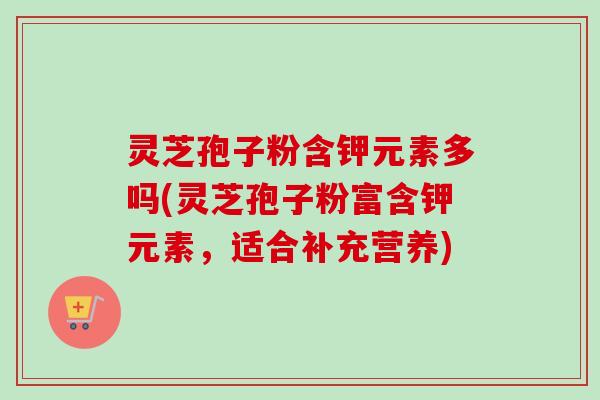 灵芝孢子粉含钾元素多吗(灵芝孢子粉富含钾元素，适合补充营养)
