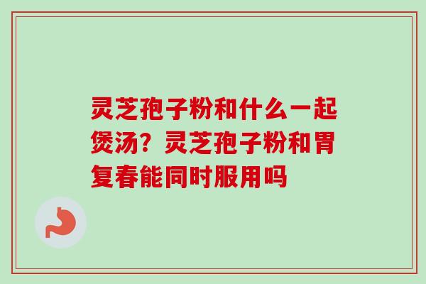 灵芝孢子粉和什么一起煲汤?灵芝孢子粉和胃复春能同时服用吗 灵芝孢子粉和什么一起煲汤?灵芝孢子粉和胃复春能同时服用吗