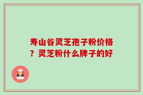 寿山谷灵芝孢子粉价格?灵芝粉什么牌子的好 寿山谷灵芝孢子粉价格?灵芝粉什么牌子的好