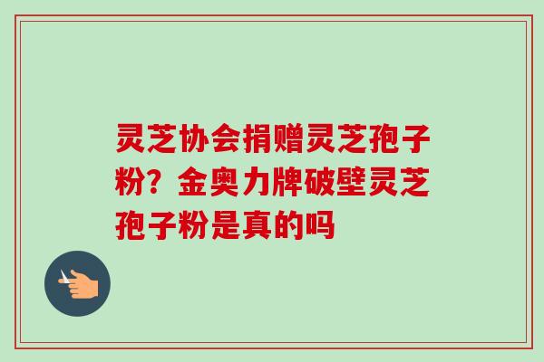 灵芝协会捐赠灵芝孢子粉?金奥力牌破壁灵芝孢子粉是真的吗 灵芝协会捐赠灵芝孢子粉?金奥力牌破壁灵芝孢子粉是真的吗