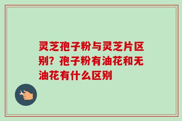 灵芝孢子粉与灵芝片区别?孢子粉有油花和无油花有什么区别 灵芝孢子粉与灵芝片区别?孢子粉有油花和无油花有什么区别
