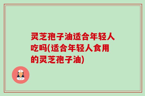 灵芝孢子油适合年轻人吃吗(适合年轻人食用的灵芝孢子油) 灵芝孢子油适合年轻人吃吗(适合年轻人食用的灵芝孢子油)