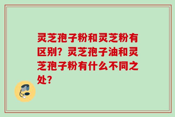 灵芝孢子粉和灵芝粉有区别?灵芝孢子油和灵芝孢子粉有什么不同之处? 灵芝孢子粉和灵芝粉有区别?灵芝孢子油和灵芝孢子粉有什么不同之处?