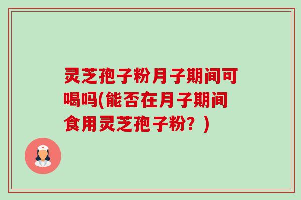 灵芝孢子粉月子期间可喝吗(能否在月子期间食用灵芝孢子粉？)