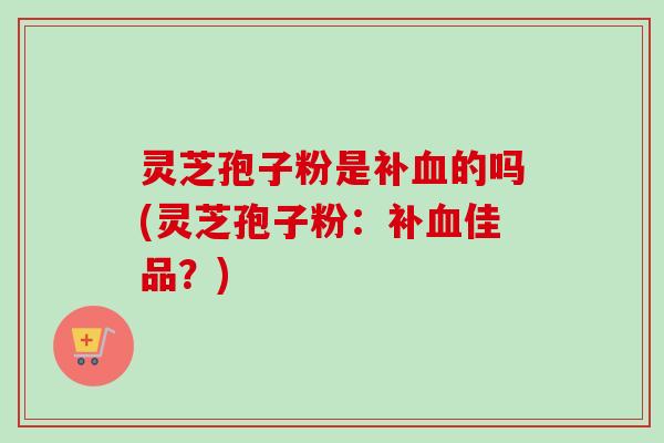 灵芝孢子粉是补的吗(灵芝孢子粉：补佳品？)