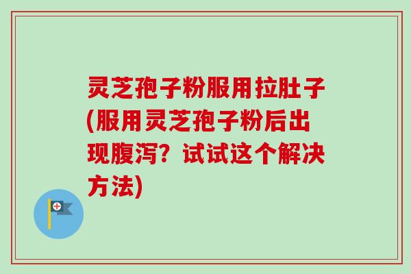 灵芝孢子粉服用拉肚子(服用灵芝孢子粉后出现？试试这个解决方法)