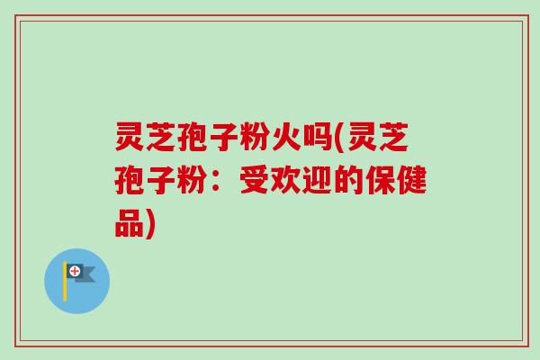 灵芝孢子粉火吗(灵芝孢子粉：受欢迎的保健品)