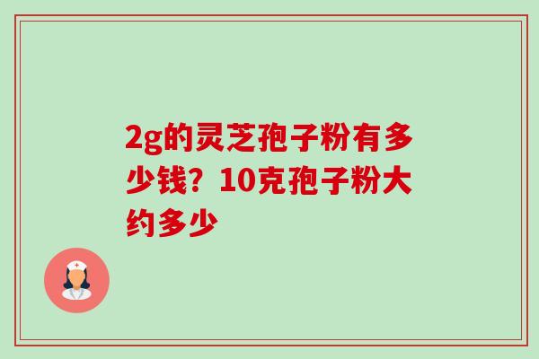 2g的灵芝孢子粉有多少钱?10克孢子粉大约多少 2g的灵芝孢子粉有多少钱?10克孢子粉大约多少