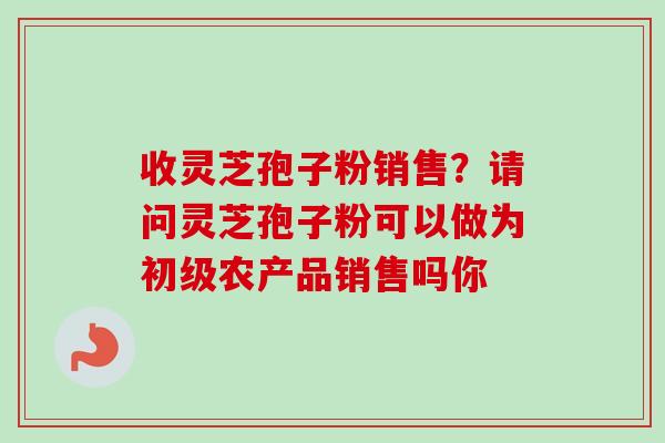 收灵芝孢子粉销售?请问灵芝孢子粉可以做为初级农产品销售吗你 收灵芝孢子粉销售?请问灵芝孢子粉可以做为初级农产品销售吗你