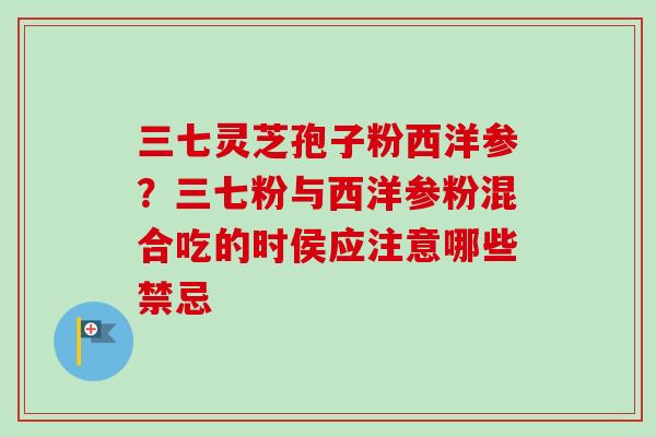 三七灵芝孢子粉西洋参?三七粉与西洋参粉混合吃的时侯应注意哪些禁忌 三七灵芝孢子粉西洋参?三七粉与西洋参粉混合吃的时侯应注意哪些禁忌