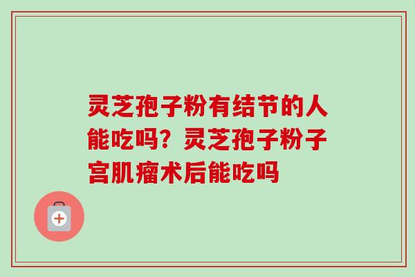灵芝孢子粉有结节的人能吃吗?灵芝孢子粉子宫术后能吃吗 灵芝孢子粉有结节的人能吃吗?灵芝孢子粉子宫术后能吃吗