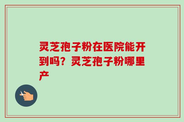 灵芝孢子粉在医院能开到吗?灵芝孢子粉哪里产 灵芝孢子粉在医院能开到吗?灵芝孢子粉哪里产