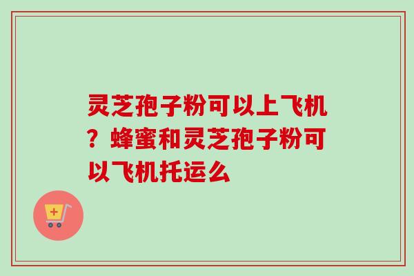 灵芝孢子粉可以上飞机?蜂蜜和灵芝孢子粉可以飞机托运么 灵芝孢子粉可以上飞机?蜂蜜和灵芝孢子粉可以飞机托运么