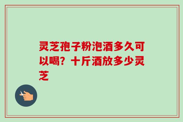 灵芝孢子粉泡酒多久可以喝?十斤酒放多少灵芝 灵芝孢子粉泡酒多久可以喝?十斤酒放多少灵芝