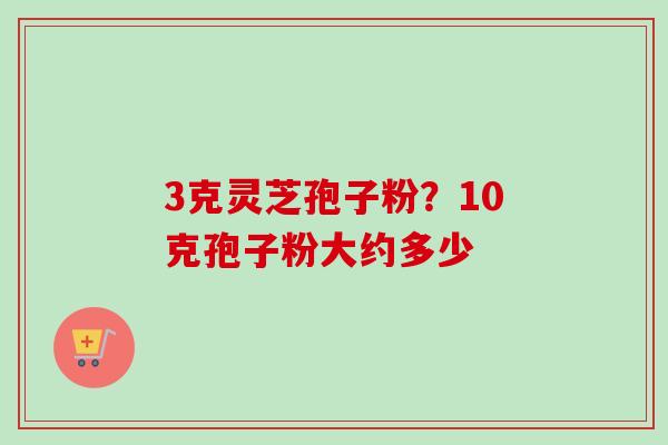 3克灵芝孢子粉?10克孢子粉大约多少 3克灵芝孢子粉?10克孢子粉大约多少