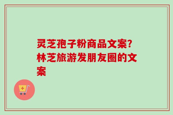 灵芝孢子粉商品文案?林芝旅游发朋友圈的文案 灵芝孢子粉商品文案?林芝旅游发朋友圈的文案