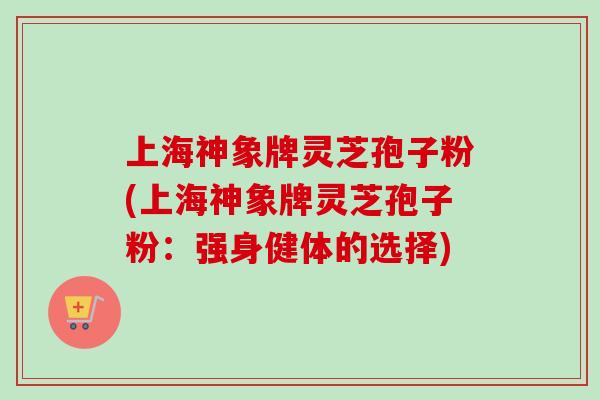 上海神象牌灵芝孢子粉(上海神象牌灵芝孢子粉:强身健体的选择) 上海神象牌灵芝孢子粉(上海神象牌灵芝孢子粉:强身健体的选择)