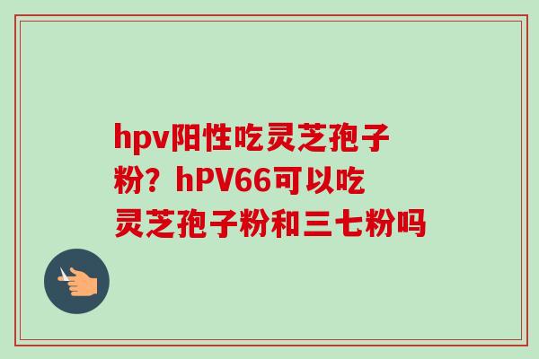 hpv阳性吃灵芝孢子粉?hPV66可以吃灵芝孢子粉和三七粉吗 hpv阳性吃灵芝孢子粉?hPV66可以吃灵芝孢子粉和三七粉吗