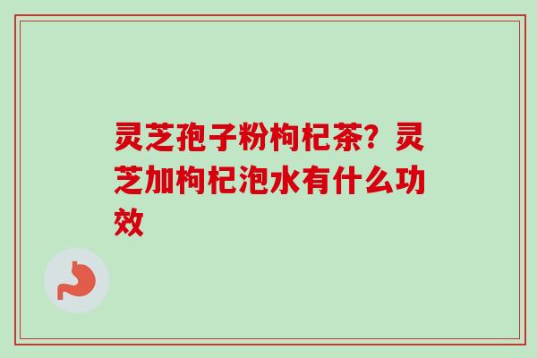 灵芝孢子粉枸杞茶?灵芝加枸杞泡水有什么功效 灵芝孢子粉枸杞茶?灵芝加枸杞泡水有什么功效