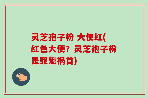 灵芝孢子粉 大便红(红色大便？灵芝孢子粉是罪魁祸首)