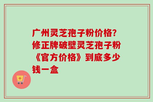 广州灵芝孢子粉价格?修正牌破壁灵芝孢子粉《官方价格》到底多少钱一盒 广州灵芝孢子粉价格?修正牌破壁灵芝孢子粉《官方价格》到底多少钱一盒