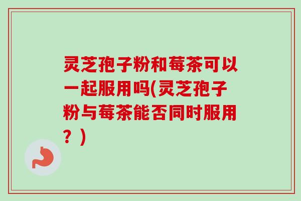 灵芝孢子粉和莓茶可以一起服用吗(灵芝孢子粉与莓茶能否同时服用?) 灵芝孢子粉和莓茶可以一起服用吗(灵芝孢子粉与莓茶能否同时服用?)