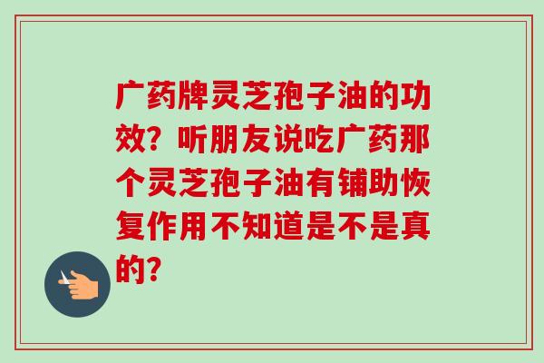 广药牌灵芝孢子油的功效?听朋友说吃广药那个灵芝孢子油有铺助恢复作用不知道是不是真的? 广药牌灵芝孢子油的功效?听朋友说吃广药那个灵芝孢子油有铺助恢复作用不知道是不是真的?