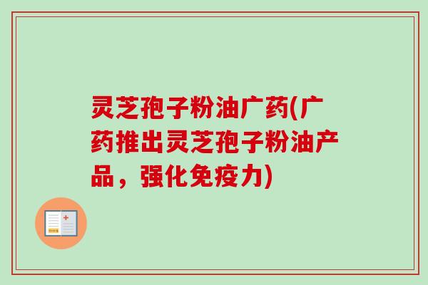 灵芝孢子粉油广药(广药推出灵芝孢子粉油产品，强化免疫力)