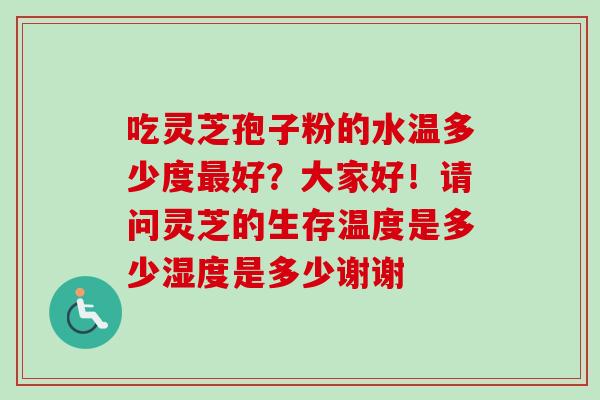 吃灵芝孢子粉的水温多少度好?大家好!请问灵芝的生存温度是多少湿度是多少谢谢 吃灵芝孢子粉的水温多少度好?大家好!请问灵芝的生存温度是多少湿度是多少谢谢