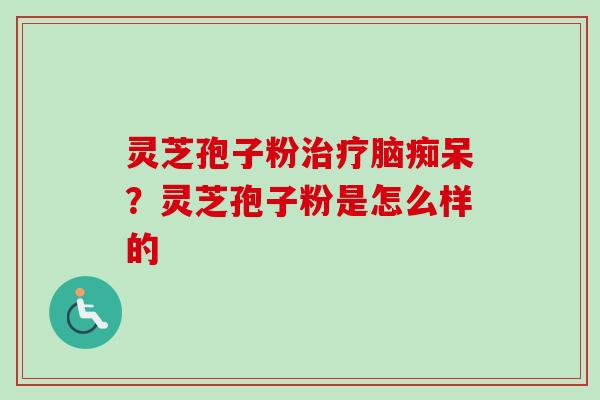 灵芝孢子粉脑痴呆?灵芝孢子粉是怎么样的 灵芝孢子粉脑痴呆?灵芝孢子粉是怎么样的
