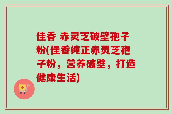 佳香 赤灵芝破壁孢子粉(佳香纯正赤灵芝孢子粉,营养破壁,打造健康生活) 佳香 赤灵芝破壁孢子粉(佳香纯正赤灵芝孢子粉,营养破壁,打造健康生活)