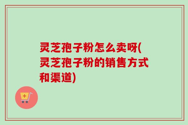 灵芝孢子粉怎么卖呀(灵芝孢子粉的销售方式和渠道)