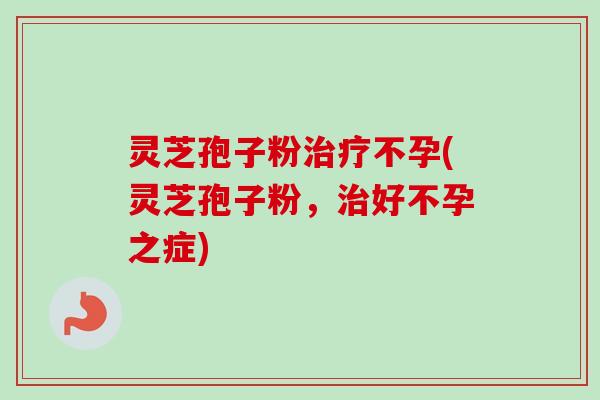 灵芝孢子粉不孕(灵芝孢子粉,好不孕之症) 灵芝孢子粉不孕(灵芝孢子粉,好不孕之症)
