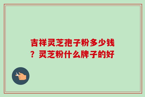 吉祥灵芝孢子粉多少钱?灵芝粉什么牌子的好 吉祥灵芝孢子粉多少钱?灵芝粉什么牌子的好