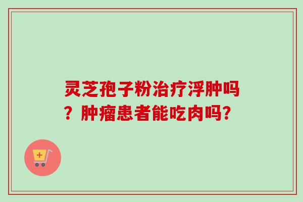 灵芝孢子粉浮肿吗?患者能吃肉吗? 灵芝孢子粉浮肿吗?患者能吃肉吗?