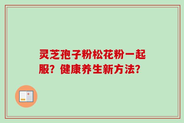 灵芝孢子粉松花粉一起服？健康养生新方法？