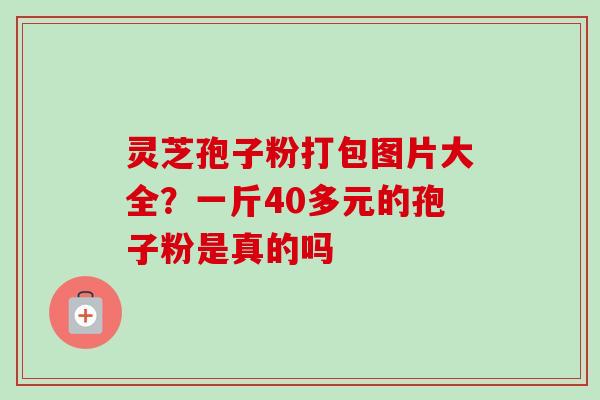 灵芝孢子粉打包图片大全?一斤40多元的孢子粉是真的吗 灵芝孢子粉打包图片大全?一斤40多元的孢子粉是真的吗