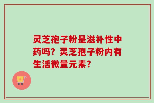 灵芝孢子粉是滋补性吗?灵芝孢子粉内有生活微量元素? 灵芝孢子粉是滋补性吗?灵芝孢子粉内有生活微量元素?