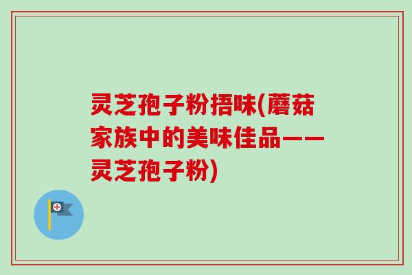 灵芝孢子粉捂味(蘑菇家族中的美味佳品——灵芝孢子粉) 灵芝孢子粉捂味(蘑菇家族中的美味佳品——灵芝孢子粉)