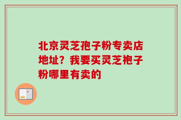 北京灵芝孢子粉专卖店地址？我要买灵芝袍子粉哪里有卖的