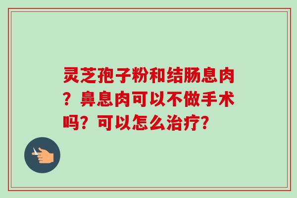灵芝孢子粉和结肠息肉?鼻息肉可以不做手术吗?可以怎么? 灵芝孢子粉和结肠息肉?鼻息肉可以不做手术吗?可以怎么?