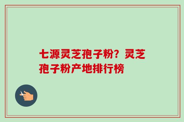 七源灵芝孢子粉？灵芝孢子粉产地排行榜