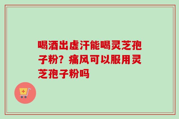 喝酒出虚汗能喝灵芝孢子粉?痛风可以服用灵芝孢子粉吗 喝酒出虚汗能喝灵芝孢子粉?痛风可以服用灵芝孢子粉吗