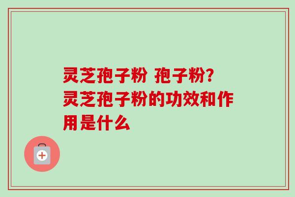 灵芝孢子粉 孢子粉?灵芝孢子粉的功效和作用是什么 灵芝孢子粉 孢子粉?灵芝孢子粉的功效和作用是什么