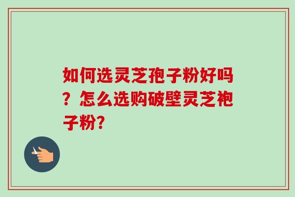 如何选灵芝孢子粉好吗?怎么选购破壁灵芝袍子粉? 如何选灵芝孢子粉好吗?怎么选购破壁灵芝袍子粉?