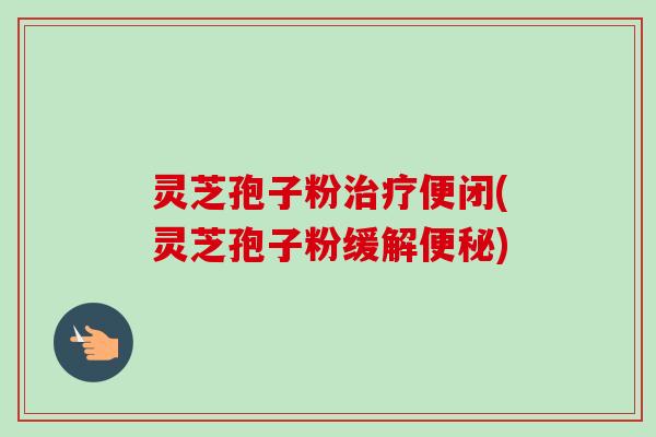 灵芝孢子粉便闭(灵芝孢子粉缓解)